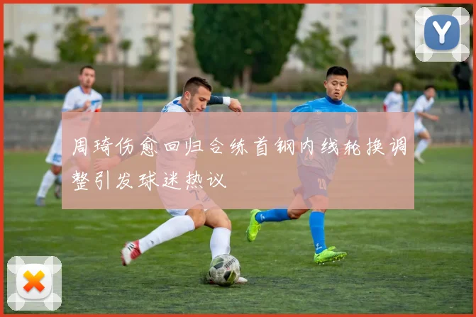 周琦伤愈回归合练首钢内线轮换调整引发球迷热议